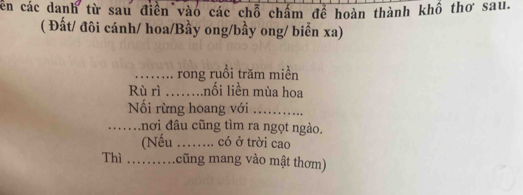 cên các danh từ sau điển vào các chỗ chấm để hoàn thành khô thơ sau. 
( Đất/ đôi cánh/ hoa/Bầy ong/bầy ong/ biển xa) 
_rong ruồi trăm miền 
Rù rì …….nối liền mùa hoa 
Nối rừng hoang với_ 
_nơi đâu cũng tìm ra ngọt ngào. 
(Nếu ._ có ở trời cao 
Thì ... m cũng mang vào mật thơm)