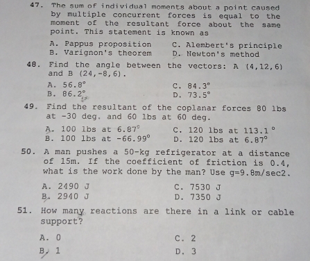 The sum of individual moments about a point caused
by multiple concurrent forces is equal to the
moment of the resultant force about the same 
point. This statement is known as
A. Pappus proposition C. Alembert's principle
B. Varignon's theorem D. Newton's method
48. Find the angle between the vectors: A(4,12,6)
and B(24,-8,6).
A. 56.8° C. 84.3°
B. 86.2° D. 73.5°
49. Find the resultant of the coplanar forces 80 lbs
at -30 deg, and 60 lbs at 60 deg.
A. 100 lbs at 6.87° C. 120 lbs at 113.1°
B. 100 lbs at -66.99° D. 120 lbs at 6.87°
50. A man pushes a 50-kg refrigerator at a distance
of 15m. If the coefficient of friction is 0.4,
what is the work done by the man? Use g=9.8m/ sec2.
A. 2490 J C. 7530 J
B. 2940 J D. 7350 J
51. How many reactions are there in a link or cable
support?
A. 0 C. 2
B. 1 D. 3