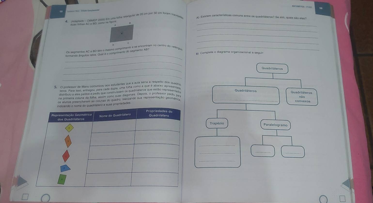 MATEMÁTICA V NO 59 
a aeo tis : Estalo Comlemente 
_ 
Adaptado - OBMEP 2005) Em uma tolha retangular de 20 cm por 30 cm foram tracejada A) Existem características comuns entre os quadriláteros? Se sim, quais são elas? 
duas linhas AC e BD, como na figura. 
_ 
_ 
C 
_ 
_ 
Os segmentos AC e BD têm o mesmo comprimento e se encontram no centro do retânguia_ 
B) Complete o diagrama organizacional a seguir: 
formando ângulos retos. Qual é o comprimento do segmento AB? 
_ 
_ 
_ 
5. O professor de Manu comunicou aos estudantes que a aula seria a respeito dos quadrilá 
eros Para isso, entregou, para cada dupla, uma folha como a que é abaixo apresentada 
distribuio a eles palitos e pediu que construíssem os quadriláteros que estão representado 
na primeira coluna da folha, assim como suas diagonais. Depois, o professor pediu par 
os alunos preencherem as colunas do quadro, realizando sua representação geométrica _ 
riedades
