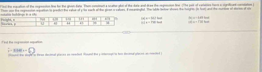 Find the equation of the regression line for the given data. Then construct a scatter plot of the data and draw the regression line. (The pair of variables have a significant correlation )
Then use the regression equation to predict the value of y for each of the given x -values, if meaningful. The table below shows the heights (in feet) and the number of stories of six
(b) (d) x=730feet
(a) x=502 feel x=649feet
(c) x=798 feet
Find the regression equation
hat y=0.048x+
(Round the slope to three decimal places as needed. Round the y-intercept to two decimal places as needed.)