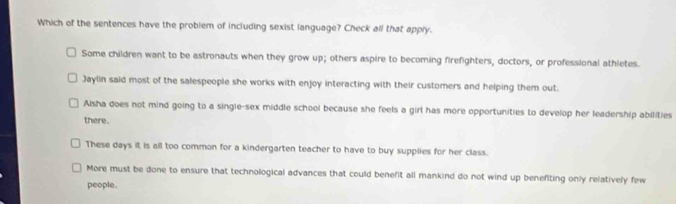 Which of the sentences have the problem of including sexist language? Check all that apply.
Some children want to be astronauts when they grow up; others aspire to becoming firefighters, doctors, or professional athletes.
Jaylin said most of the salespeople she works with enjoy interacting with their customers and helping them out.
Alsha does not mind going to a single-sex middle school because she feels a girl has more opportunities to develop her leadership abilities
there.
These days it is all too common for a kindergarten teacher to have to buy supplies for her class.
More must be done to ensure that technological advances that could benefit all mankind do not wind up benefiting only relatively few
people.