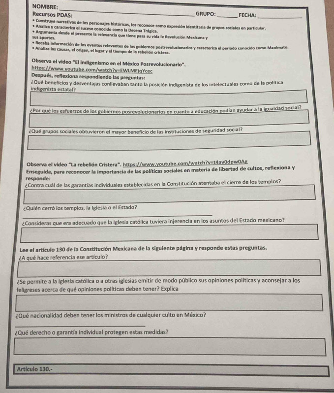 NOMBRE:_ _FECHA:_
Recursos PDAS: GRUPO:
Construye narrativas de los personajes históricos, los reconoce como expresión identitaria de grupos sociales en particular.
Analiza y caracteriza el suceso conocido como la Decena Trágica.
* Argumenta desde el presente la relevancia que tiene pasa su vida le Revolución Mexicana y
sus aportes.
* Recaba información de los eventos relevantes de los gobiernos postrevolucionarios y caracteriza el período conocido como Maximato.
* Analiza las causas, el origen, el lugar y el tiempo de la rebelión cristera.
Observa el video “El indigenismo en el México Posrevolucionario”.
https://www.youtube.com/watch?v=EWLMEjqYcec
Después, reflexiona respondiendo las preguntas:
¿Qué beneficios y desventajas conllevaban tanto la posición indigenista de los intelectuales como de la política
indigenista estatal?
¿Por qué los esfuerzos de los gobiernos posrevolucionarios en cuanto a educación podían ayudar a la igualdad social?
¿Qué grupos sociales obtuvieron el mayor beneficio de las instituciones de seguridad social?
Observa el video “La rebelión Cristera”. https://www.youtube.com/watch?v=t4av0dpw0Ag
Enseguida, para reconocer la importancia de las políticas sociales en materia de libertad de cultos, reflexiona y
responde:
¿Contra cuál de las garantías individuales establecidas en la Constitución atentaba el cierre de los templos?
¿Quién cerró los templos, la Iglesia o el Estado?
_
_
¿Consideras que era adecuado que la Iglesia católica tuviera injerencia en los asuntos del Estado mexicano?
Lee el artículo 130 de la Constitución Mexicana de la siguiente página y responde estas preguntas.
¿A qué hace referencia ese artículo?
¿Se permite a la Iglesia católica o a otras iglesias emitir de modo público sus opiniones políticas y aconsejar a los
feligreses acerca de qué opiniones políticas deben tener? Explica
¿Qué nacionalidad deben tener los ministros de cualquier culto en México?
_
¿Qué derecho o garantía individual protegen estas medidas?
Artículo 130.-