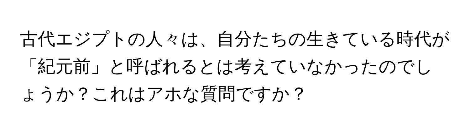 古代エジプトの人々は、自分たちの生きている時代が「紀元前」と呼ばれるとは考えていなかったのでしょうか？これはアホな質問ですか？