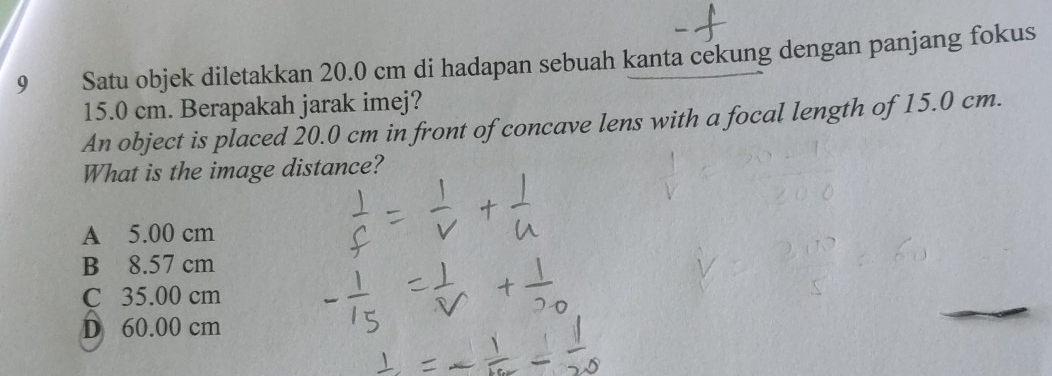 Satu objek diletakkan 20.0 cm di hadapan sebuah kanta cekung dengan panjang fokus
15.0 cm. Berapakah jarak imej?
An object is placed 20.0 cm in front of concave lens with a focal length of 15.0 cm.
What is the image distance?
A 5.00 cm
B 8.57 cm
C 35.00 cm
D 60.00 cm