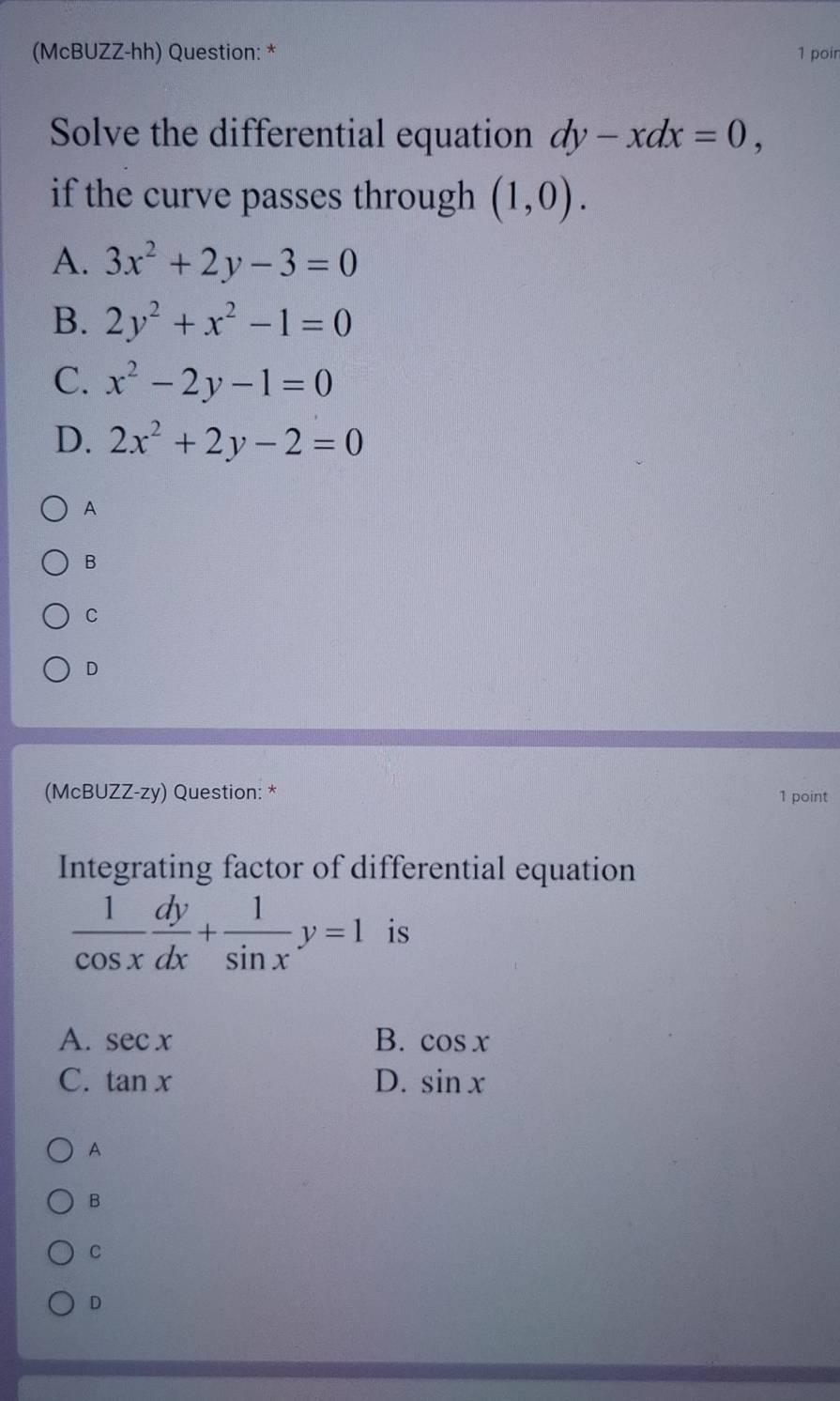 (McBUZZ-hh) Question: * 1 poin
Solve the differential equation dy-xdx=0, 
if the curve passes through (1,0).
A. 3x^2+2y-3=0
B. 2y^2+x^2-1=0
C. x^2-2y-1=0
D. 2x^2+2y-2=0
A
B
C
D
(McBUZZ-zy) Question: * 1 point
Integrating factor of differential equation
 1/cos x  dy/dx + 1/sin x y=1 is
A. sec x B. cos x
C. tan x D. sin x
A
B
C
D