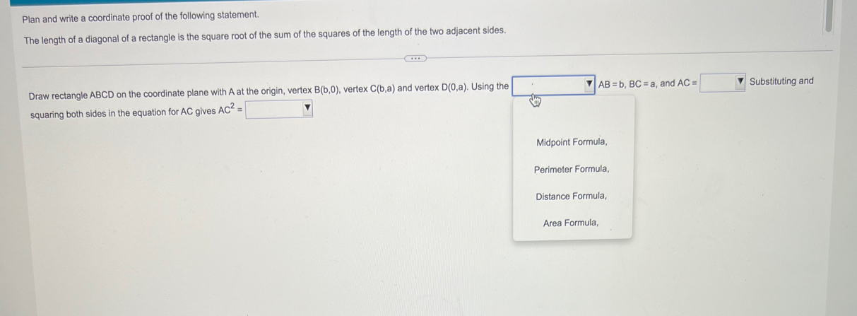 Plan and write a coordinate proof of the following statement.
The length of a diagonal of a rectangle is the square root of the sum of the squares of the length of the two adjacent sides.
Draw rectangle ABCD on the coordinate plane with A at the origin, vertex B(b,0) ), vertex C(b,a) and vertex D(0,a) Using the AB=b, BC=a , and AC=□ Substituting and
squaring both sides in the equation for AC gives AC^2=□
Midpoint Formula,
Perimeter Formula,
Distance Formula,
Area Formula,