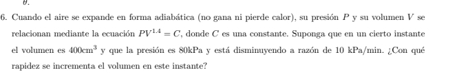 Cuando el aire se expande en forma adiabática (no gana ni pierde calor), su presión P y su volumen V se 
relacionan mediante la ecuación PV^(1.4)=C , donde C es una constante. Suponga que en un cierto instante 
el volumen es 400cm^3 y que la presión es 80kPa y está disminuyendo a razón de 10 kPa/min. ¿Con qué 
rapidez se incrementa el volumen en este instante?