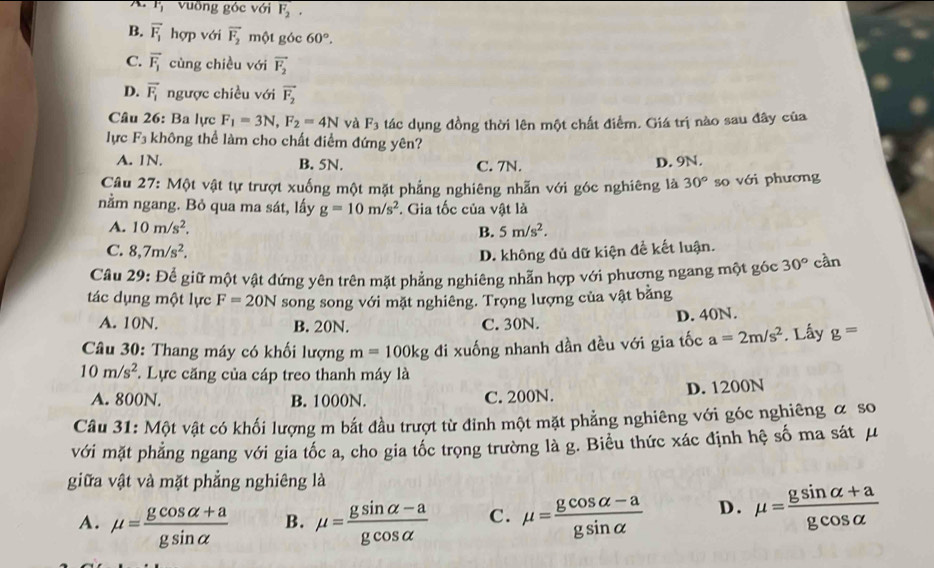 A. Fvuỡng góc với F_2,
B. vector F_1 hợp với vector F_2 một góc 60°.
C. overline F_1 cùng chiều với vector F_2
D. vector F_1 ngược chiều với vector F_2
Câu 26: Ba lực F_1=3N,F_2=4N và F_3 tác dụng đồng thời lên một chất điểm. Giá trị nào sau đây của
lực F_3 không thể làm cho chất điểm đứng yên?
A. 1N. B. 5N. C. 7N. D. 9N.
Câu 27: Một vật tự trượt xuống một mặt phẳng nghiêng nhẫn với góc nghiêng là 30° so với phương
nằm ngang. Bỏ qua ma sát, lấy g=10m/s^2. Gia tốc của vật là
A. 10m/s^2, B. 5m/s^2.
C. 8,7m/s^2,
D. không đủ dữ kiện để kết luận.
Câu 29: Để giữ một vật đứng yên trên mặt phẳng nghiêng nhẫn hợp với phương ngang một góc 30° cần
tác dụng một lực F=20N song song với mặt nghiêng. Trọng lượng của vật bằng
A. 10N. B. 20N. C. 30N. D. 40N.
Câu 30: Thang máy có khối lượng m=100kg đi xuống nhanh dần đều với gia tốc a=2m/s^2 Lấy g=
10m/s^2 *. Lực căng của cáp treo thanh máy là
A. 800N. B. 1000N. C. 200N. D. 1200N
Câu 31: Một vật có khối lượng m bắt đầu trượt từ đinh một mặt phẳng nghiêng với góc nghiêng ơ so
với mặt phẳng ngang với gia tốc a, cho gia tốc trọng trường là g. Biểu thức xác định hệ số ma sát μ
giữa vật và mặt phẳng nghiêng là
A. mu = (gcos alpha +a)/gsin alpha   B. mu = (gsin alpha -a)/gcos alpha   C. mu = (gcos alpha -a)/gsin alpha   D. mu = (gsin alpha +a)/gcos alpha  