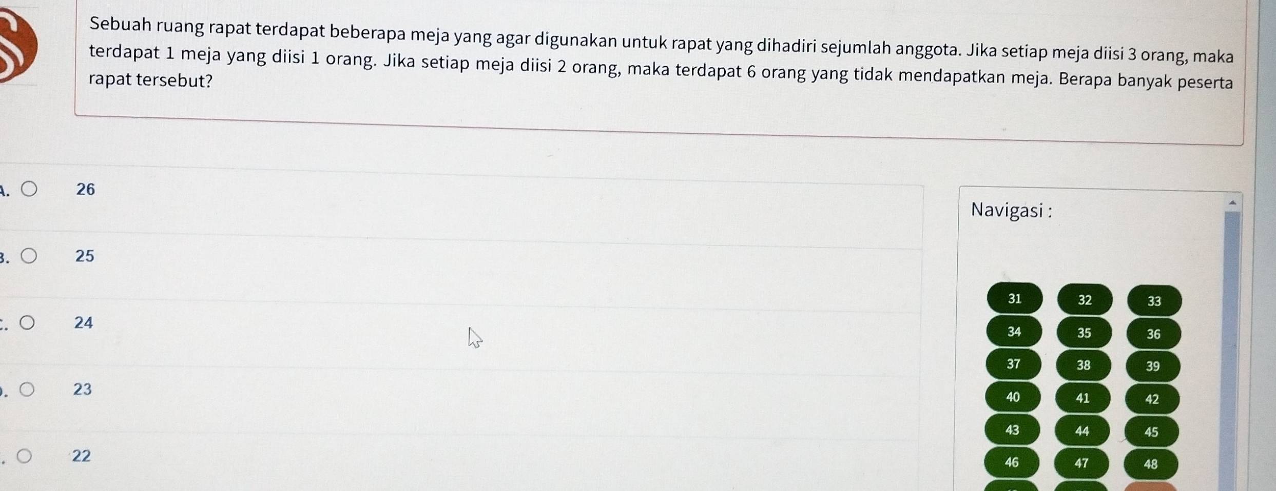 Sebuah ruang rapat terdapat beberapa meja yang agar digunakan untuk rapat yang dihadiri sejumlah anggota. Jika setiap meja diisi 3 orang, maka 
terdapat 1 meja yang diisi 1 orang. Jika setiap meja diisi 2 orang, maka terdapat 6 orang yang tidak mendapatkan meja. Berapa banyak peserta 
rapat tersebut?
26
Navigasi :
25
31 32 33
24
34 35 36
37 38 39
23
40 41 42
43 44 45
22
46 47 48