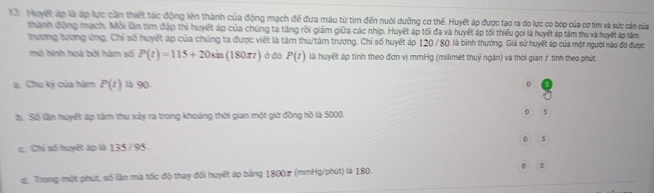 Huyết áp là áp lực cần thiết tác động lên thành của động mạch để đưa máu từ tim đến nuôi dưỡng cơ thể. Huyết áp được tạo ra do lực co bóp của cơ tím và sức cán của
thành động mạch. Mỗi lần tìm đập thì huyết áp của chúng ta tăng rồi giảm giữa các nhịp. Huyết áp tối đa và huyết áp tối thiếu gọi là huyết áp tâm thu và huyết áp tâm
trương tương ứng. Chỉ số huyết áp của chúng ta được viết là tâm thu/tâm trương. Chỉ số huyết áp 120 /80 là bình thường. Giá sứ huyết áp của một người nào đó được
mô hình hoá bởi hàm số P(t)=115+20sin (180π t) ở đó P(t) là huyết áp tính theo đơn vị mmHg (milimét thuỷ ngân) và thời gian ≠ tính theo phút.

a. Chu kỳ của hàm P(t) là 9 D D
b. Số lần huyết áp tâm thu xảy ra trong khoảng thời gian một giờ đồng hồ là 5000.
D S
D s
c. Chỉ số huyết áp là 135 / 95.
d Trong một phút, số lần mà tốc độ thay đổi huyết áp bằng 18007 (mmHg/phút) là 180. D s