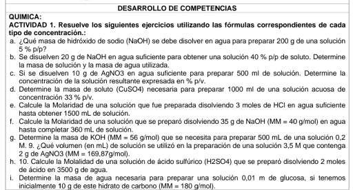 DESARROLLO DE COMPETENCIAS
QUIMICA:
ACTIVIDAD 1. Resuelve los siguientes ejercicios utilizando las fórmulas correspondientes de cada
tipo de concentración.:
a. ¿Qué masa de hidróxido de sodio (NaOH) se debe disolver en agua para preparar 200 g de una solución
5 % p/p?
b. Se disuelven 20 g de NaOH en agua suficiente para obtener una solución 40 % p/p de soluto. Determine
la masa de solución y la masa de agua utilizada.
c. Si se disuelven 10 g de AgNO3 en agua suficiente para preparar 500 ml de solución. Determine la
concentración de la solución resultante expresada en % p/v.
d. Determine la masa de soluto (CuSO4) necesaría para preparar 1000 ml de una solución acuosa de
concentración 33 % p/v.
e. Calcule la Molaridad de una solución que fue preparada disolviendo 3 moles de HCI en agua suficiente
hasta obtener 1500 mL de solución.
f. Calcule la Molaridad de una solución que se preparó disolviendo 35 g de NaOH (MM=40g/mol) en agua
hasta completar 360 mL de solución.
g. Determine la masa de KOH(MM=56g/mol) que se necesita para preparar 500 mL de una solución 0,2
M. 9. ¿Qué volumen (en mL) de solución se utilizó en la preparación de una solución 3,5 M que contenga
2 g de AgN( )^circ  (MM=169,87g/mo
h. 10. Calcule la Molalidad de una solución de ácido sulfúrico (H2SO4) que se preparó disolviendo 2 moles
de ácido en 3500 g de agua.
i. Determine la masa de agua necesaría para preparar una solución 0,01 m de glucosa, si tenemos
inicialmente 10 g de este hidrato de carbono (MM=180g/mol).