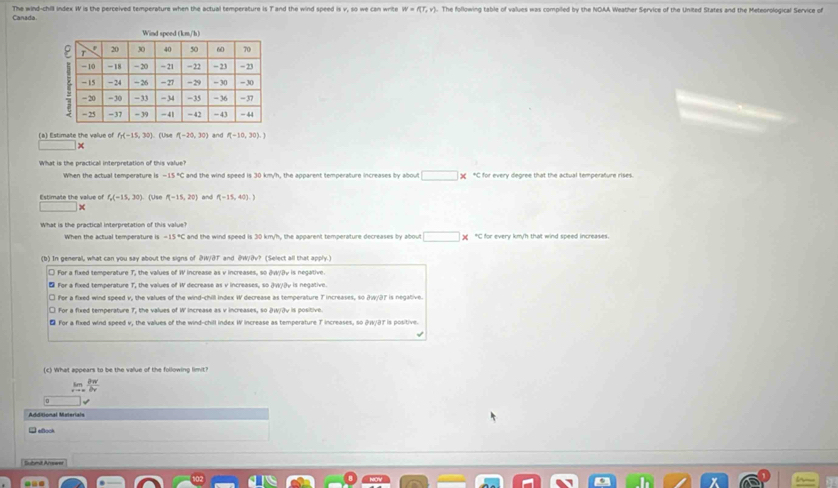 Canada. The wind-chill index W is the perceived temperature when the actual temperature is T and the wind speed is v, so we can write The following table of values was compiled by the NOAA Weather Service of the United States and the Meteorological Service of W=f(T,v)
(a) Estimate the value of f_1(-15,30) (Use P(-20,30) and P(-10,30).)
|x 
What is the practical interpretation of this value?
When the actual temperature is -15 "C I and the wind speed is 30 km/h, the apparent temperature increases by about □ * *C for every degree that the actual temperature rises.
Estimate the value of f_o(-15,30) ( ü se P(-15,20) and f(-15,40).)
1000000
What is the practical interpretation of this value?
When the actual temperature is -15°C and the wind speed is 30 km/h, the apparent temperature decreases by about □ “C for every km/h that wind speed increases.
(b) In general, what can you say about the signs of @ W/BT and @ W/ðv? (Select all that apply.)
l For a fixed temperature T, the values of W increase as v increases, so 3W/Bv is negative.
₹ For a fixed temperature T, the values of W decrease as v increases, so JW/३v is negative.
□ fer a fixed wind speed v, the values of the wind-chill Index W decrease as temperature T increases, so 2w/37 is negative.
□ For a fixed temperature 7, the values of W Increase as v increases, so DW/3v is positive.
₹ For a fixed wind speed v, the values of the wind-chill index W increase as temperature T increases, so & W/BT is positive.
(c) What appears to be the value of the following limit?
limlimits _xto ∈fty  partial w/by 
Additional Materials
→ aock
Submit Anseer