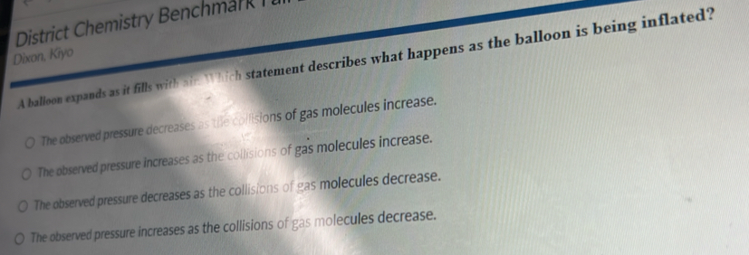 District Chemistry Benchmar 
Dixon, Kiyo
A balloon expands as it fills with air. Which statement describes what happens as the balloon is being inflated?
The observed pressure decreases as the collisions of gas molecules increase.
The observed pressure increases as the collisions of gas molecules increase.
The observed pressure decreases as the collisions of gas molecules decrease.
The observed pressure increases as the collisions of gas molecules decrease.