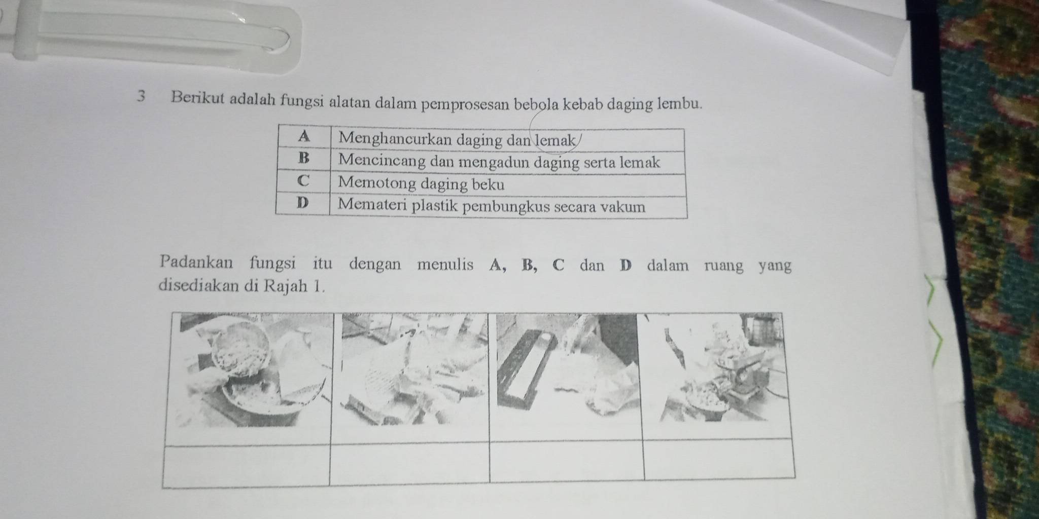 Berikut adalah fungsi alatan dalam pemprosesan bebola kebab daging lembu. 
Padankan fungsi itu dengan menulis A, B, C dan D dalam ruang yang 
disediakan di Rajah 1.