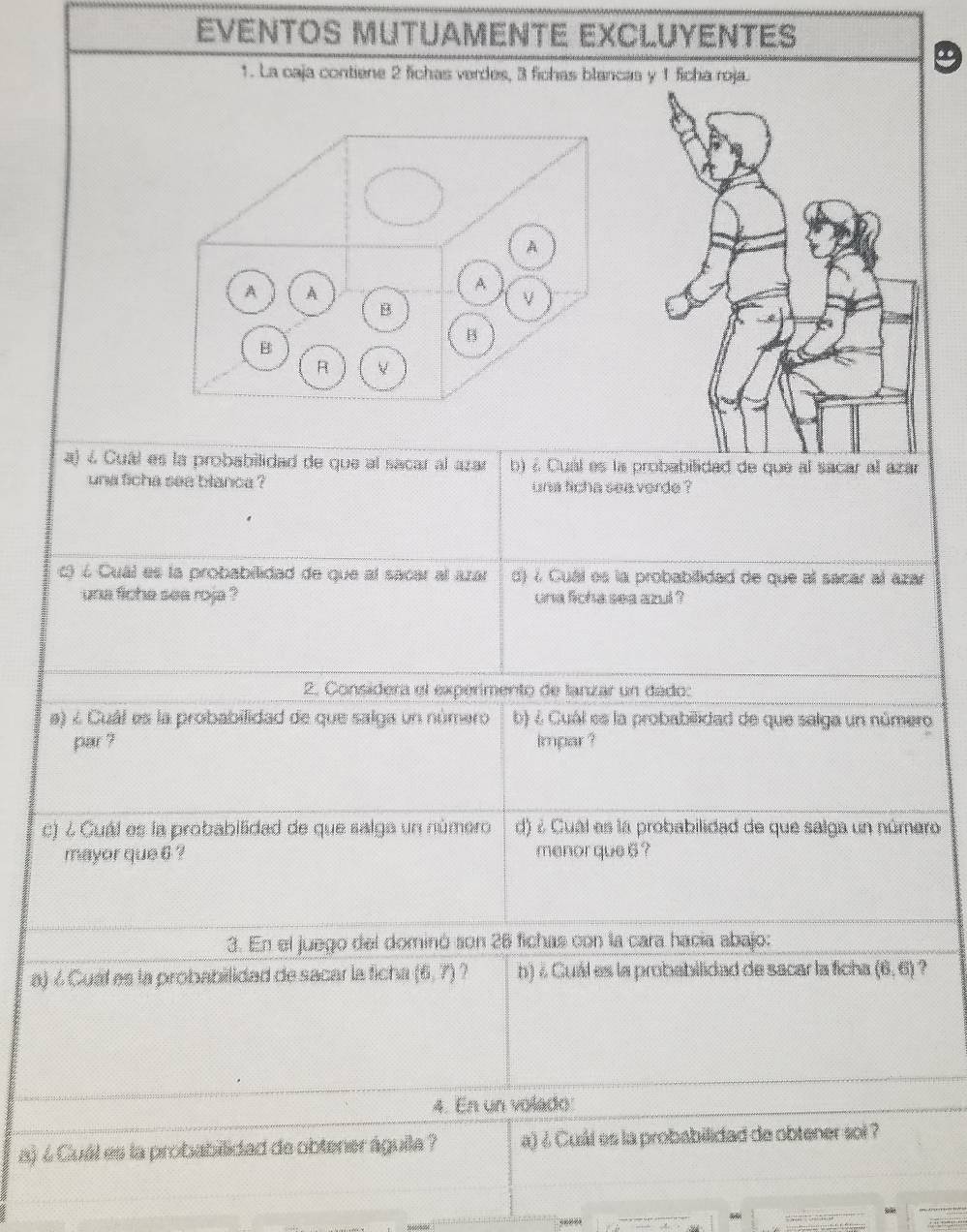 EVENTOS MUTUAMENTE EXCLUYENTES 
1. La caja contiene 2 fichas verdes, 3 fichas blancas y 1 fich 
a) 4 Cuál es la probabilidad de que al sacar al azar b) à Cual es la probabilidad de que al sacar al azár 
una ficha see blanca ? una ficha sea verde ? 
c é Cuál es la probabilidad de que al sacar al azar d) 7 Cuáí es la probabilidad de que al sacar al azar 
una fiche sea roja ? una ficha sea azul ? 
2. Consídera el expérimento de lanzar un dado: 
a) é Cuál es la probabilidad de que salga un número b) ¿ Cuál es la probabilidad de que salga un número 
par ? impar ? 
c) ¿ Cuál es la probabilidad de que salga un número d) é Cual es la probabilidad de que salga un número 
mayor que 6 ? menor que 6 ? 
3. En el juego del dominó son 26 fichas con la cara hacía abajo: 
a) ¿ Cual es la probabilidad de sacar la ficha (6,7) ? h) ¿ Cuál es la probabilidad de sacar la ficha (6,6) ? 
4. En un volado 
a) 4 Cuál es la probabilidad de obtener águila ? a) ¿ Cuál es la probabilidad de obtener soi ?