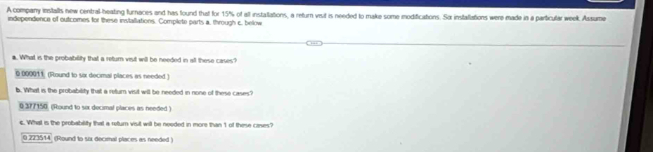 A company installs new central-heating furnaces and has found that for 15% of all installations, a return visit is needed to make some modifications. Sơx insfallations were made in a particular week. Assume
independence of outcomes for these installations. Complete parts a. through c. below
a. What is the probability that a retur visit will be needed in all these cases?
0 000011 (Round to six decimal places as needed )
b. What is the probability that a return visit will be needed in none of these cases?
0 377150 (Round to six decimal places as needed )
c. What is the probability that a return visit will be needed in more than 1 of these cases?
0 223514 (Round to six decimal places as needed )