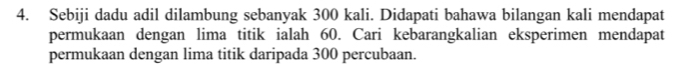 Sebiji dadu adil dilambung sebanyak 300 kali. Didapati bahawa bilangan kali mendapat 
permukaan dengan lima titik ialah 60. Cari kebarangkalian eksperimen mendapat 
permukaan dengan lima titik daripada 300 percubaan.