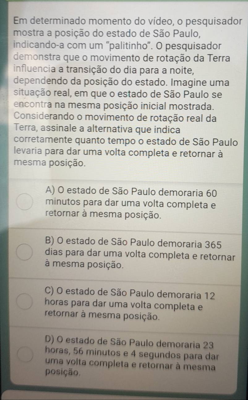 Em determinado momento do vídeo, o pesquisador
mostra a posição do estado de São Paulo,
indicando-a com um “palitinho”. O pesquisador
demonstra que o movimento de rotação da Terra
influencia a transição do dia para a noite,
dependendo da posição do estado. Imagine uma
situação real, em que o estado de São Paulo se
encontra na mesma posição inicial mostrada.
Considerando o movimento de rotação real da
Terra, assinale a alternativa que indica
corretamente quanto tempo o estado de São Paulo
levaria para dar uma volta completa e retornar à
mesma posição.
A) O estado de São Paulo demoraria 60
minutos para dar uma volta completa e
retornar à mesma posição.
B) O estado de São Paulo demoraria 365
dias para dar uma volta completa e retornar
à mesma posição.
C) O estado de São Paulo demoraria 12
horas para dar uma volta completa e
retornar à mesma posição.
D) O estado de São Paulo demoraria 23
horas, 56 minutos e 4 segundos para dar
uma volta completa e retornar à mesma
posição.