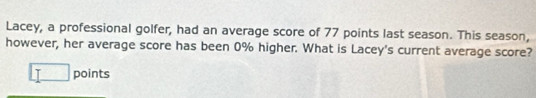 Lacey, a professional golfer, had an average score of 77 points last season. This season, 
however, her average score has been 0% higher. What is Lacey's current average score? 
□ points