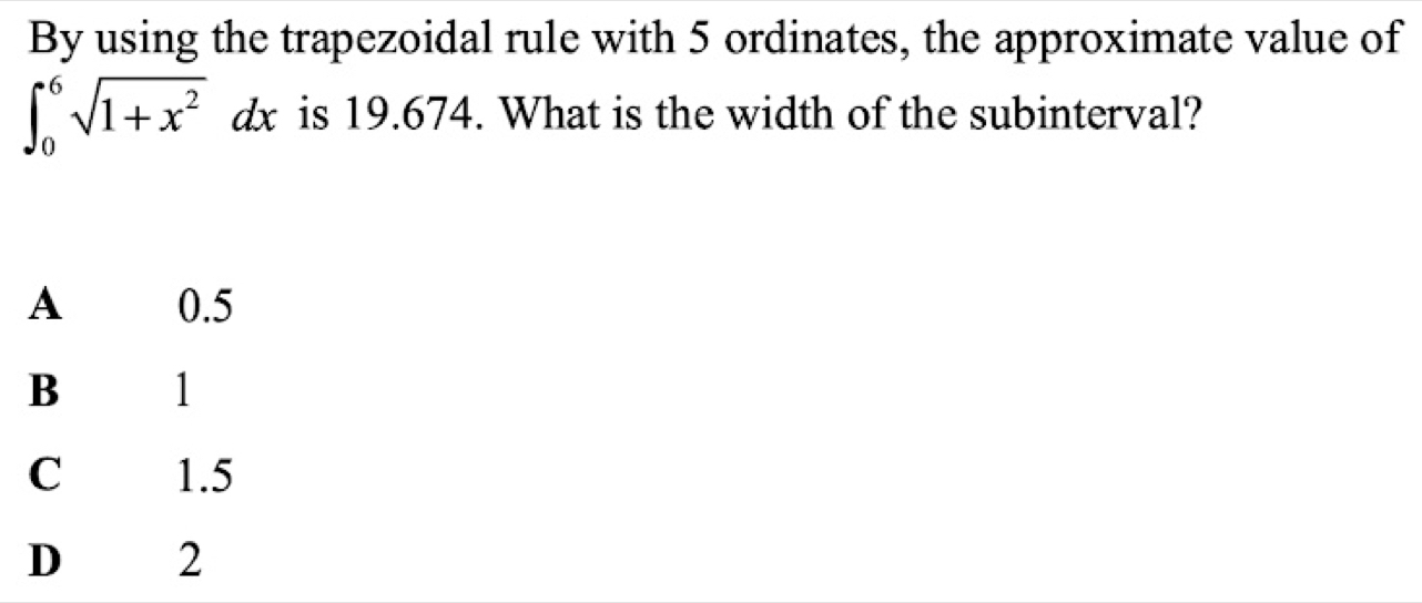 By using the trapezoidal rule with 5 ordinates, the approximate value of
∈t _0^(6sqrt(1+x^2))dx is 19.674. What is the width of the subinterval?
A 0.5
B l
C 1.5
D 2