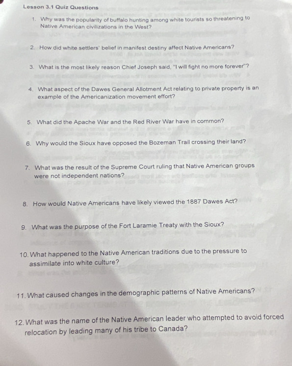 Lesson 3.1 Quiz Questions 
1. Why was the popularity of buffalo hunting among white tourists so threatening to 
Native American civilizations in the West? 
2. How did white settlers' belief in manifest destiny affect Native Americans? 
3. What is the most likely reason Chief Joseph said, "I will fight no more forever"? 
4. What aspect of the Dawes General Allotment Act relating to private property is an 
example of the Americanization movement effort? 
5. What did the Apache War and the Red River War have in common? 
6. Why would the Sioux have opposed the Bozeman Trail crossing their land? 
7. What was the result of the Supreme Court ruling that Native American groups 
were not independent nations? 
8. How would Native Americans have likely viewed the 1887 Dawes Act? 
9. What was the purpose of the Fort Laramie Treaty with the Sioux? 
10. What happened to the Native American traditions due to the pressure to 
assimilate into white culture? 
11. What caused changes in the demographic patterns of Native Americans? 
12. What was the name of the Native American leader who attempted to avoid forced 
relocation by leading many of his tribe to Canada?