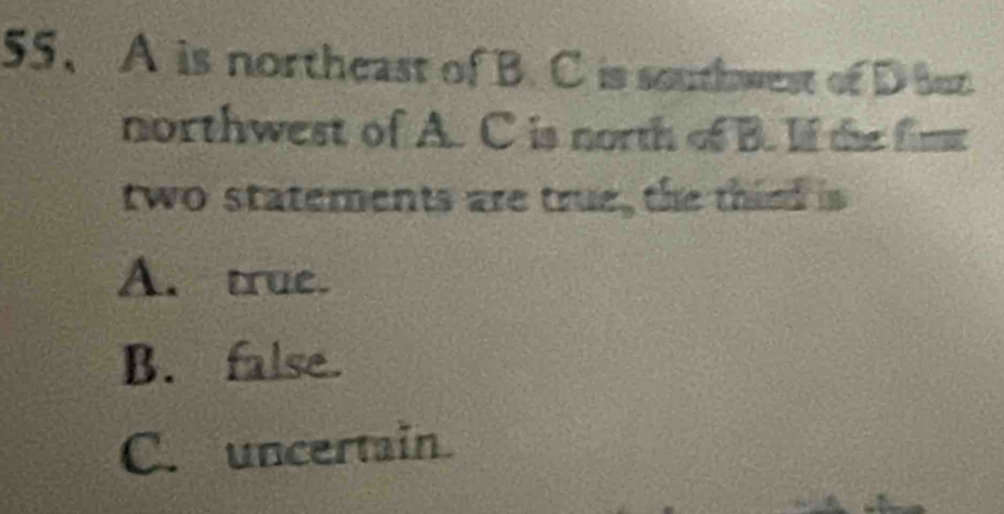 A is northeast of B. C is southwest of D Bun
northwest of A. C is north of B. If the fime
two statements are true, the thied is
A. true.
B. false.
C. uncertain.