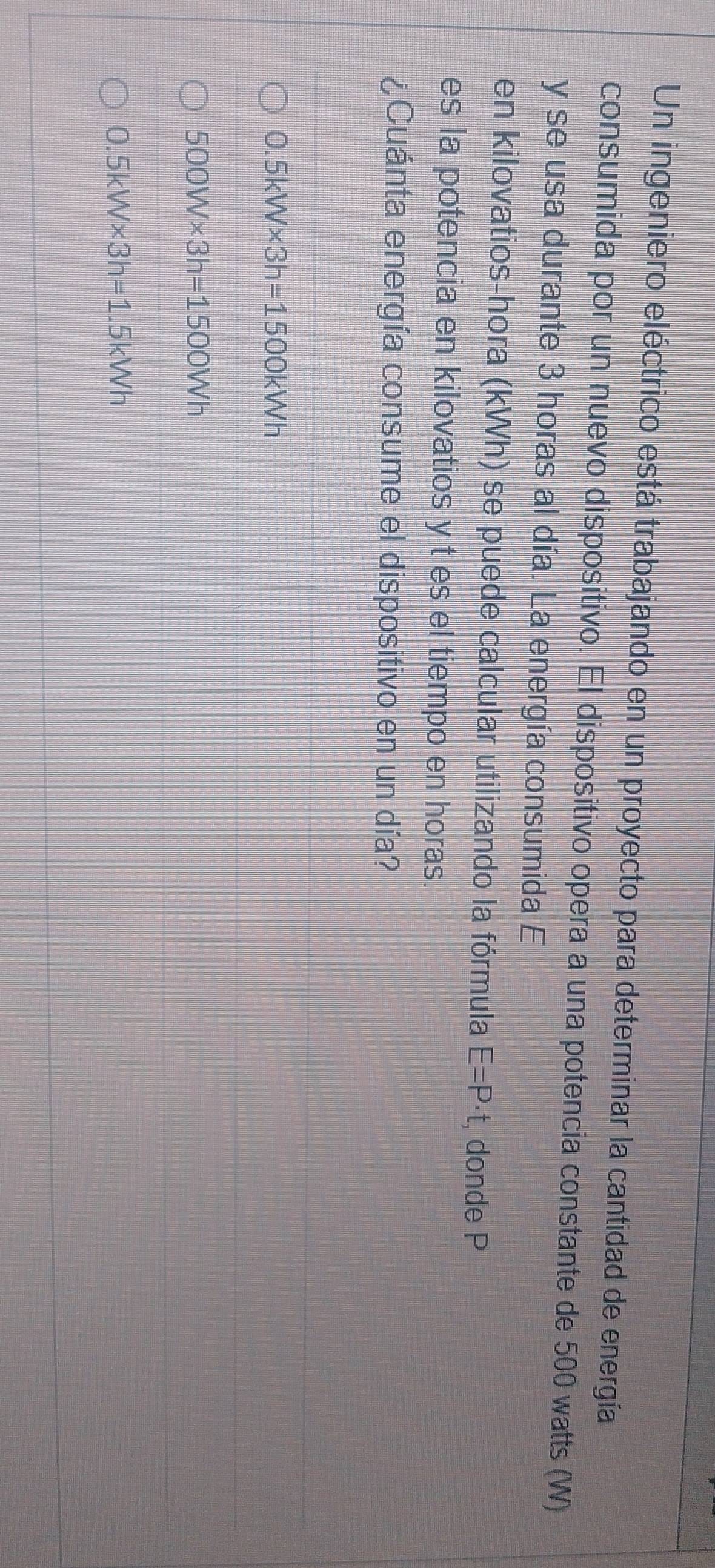 Un ingeniero eléctrico está trabajando en un proyecto para determinar la cantidad de energía
consumida por un nuevo dispositivo. El dispositivo opera a una potencia constante de 500 watts (W)
y se usa durante 3 horas al día. La energía consumida E
en kilovatios-hora (kWh) se puede calcular utilizando la fórmula E=P· t , donde P
es la potencia en kilovatios y t es el tiempo en horas.
¿Cuánta energía consume el dispositivo en un día?
0.5kW* 3h=1500kWh
500W* 3h=1500Wh
0.5kW* 3h=1.5kWh