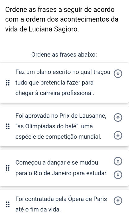 Ordene as frases a seguir de acordo 
com a ordem dos acontecimentos da 
vida de Luciana Sagioro. 
Ordene as frases abaixo: 
Fez um plano escrito no qual traçou 
tudo que pretendia fazer para 
chegar à carreira profissional. 
Foi aprovada no Prix de Lausanne, 
:: “as Olimpíadas do balé”, uma 
espécie de competição mundial. 
Começou a dançar e se mudou 
para o Rio de Janeiro para estudar. 
Foi contratada pela Ópera de Paris 
até o fim da vida.