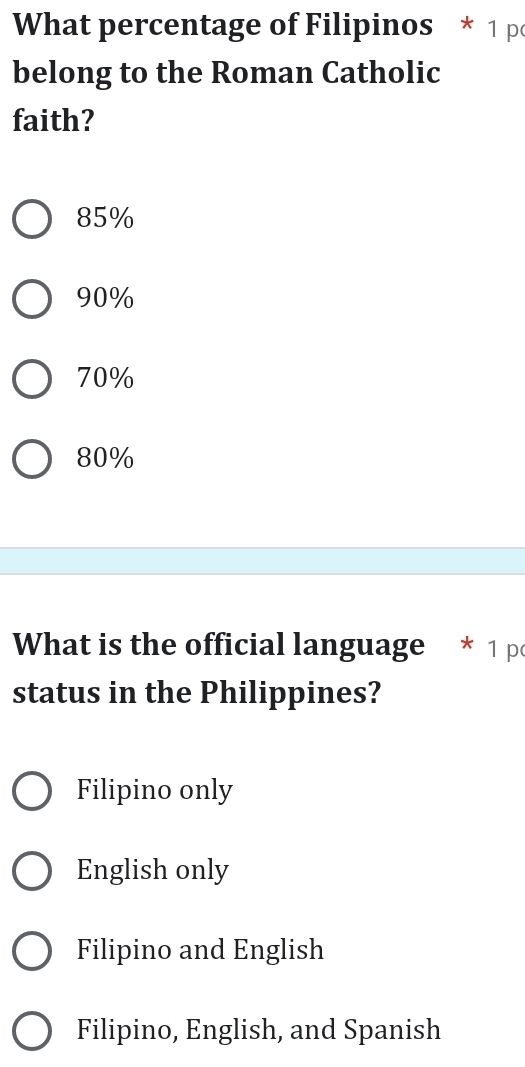 What percentage of Filipinos * 1 p
belong to the Roman Catholic
faith?
85%
90%
70%
80%
What is the official language * 1 p
status in the Philippines?
Filipino only
English only
Filipino and English
Filipino, English, and Spanish