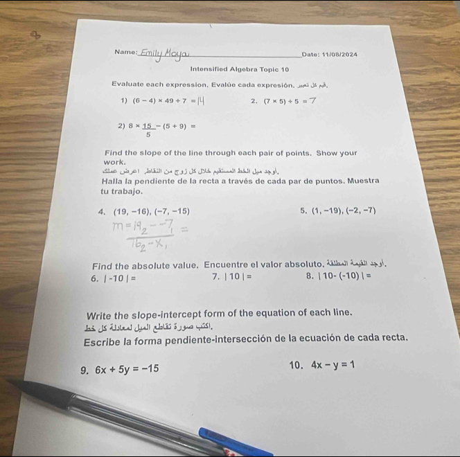 Name:_ Date: 11/08/2024 
Intensified Algebra Topic 10 
Evaluate each expression, Evalúe cada expresión. . 
1) (6-4)* 49/ 7= 2. (7* 5)/ 5=7
2) 8*  15/5 -(5+9)=
Find the slope of the line through each pair of points. Show your 
work. 

Halla la pendiente de la recta a través de cada par de puntos. Muestra 
tu trabajo. 
4. (19,-16),(-7,-15) 5. (1,-19), (-2,-7)
Find the absolute value. Encuentre el valor absoluto, ábu éipol, 
7. 
6. |-10|= |10|= 8. |10-(-10)|=
Write the slope-intercept form of the equation of each line. 
Escribe la forma pendiente-intersección de la ecuación de cada recta. 
9. 6x+5y=-15 10. 4x-y=1