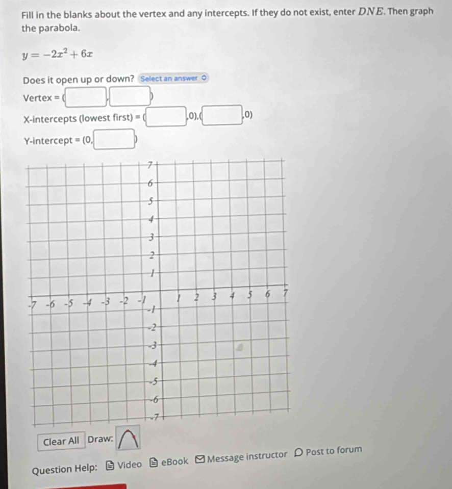 Fill in the blanks about the vertex and any intercepts. If they do not exist, enter DNE. Then graph 
the parabola.
y=-2x^2+6x
Does it open up or down? Select an answer O 
Vertex = □ ,□ ) 
X-intercepts (lowest first)=(□ . 0), (□ ,0)
Y-intercept = (0,□ )
Clear All Draw: 
Question Help: Video = eBook -Message instructor D Post to forum