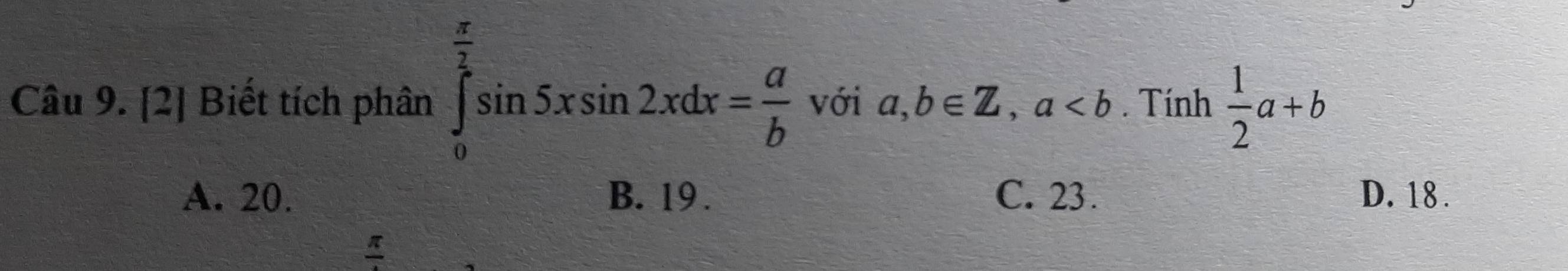 [2] Biết tích phân ∈tlimits _0^((frac π)2)sin 5xsin 2xdx= a/b  với a,b∈ Z, a. Tính  1/2 a+b
A. 20. B. 19. C. 23. D. 18.