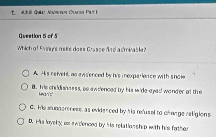 Robinson Crusoe, Part II
Question 5 of 5
Which of Friday's traits does Crusoe find admirable?
A. His naiveté, as evidenced by his inexperience with snow
B. His childishness, as evidenced by his wide-eyed wonder at the
world
C. His stubbornness, as evidenced by his refusal to change religions
D. His loyalty, as evidenced by his relationship with his father