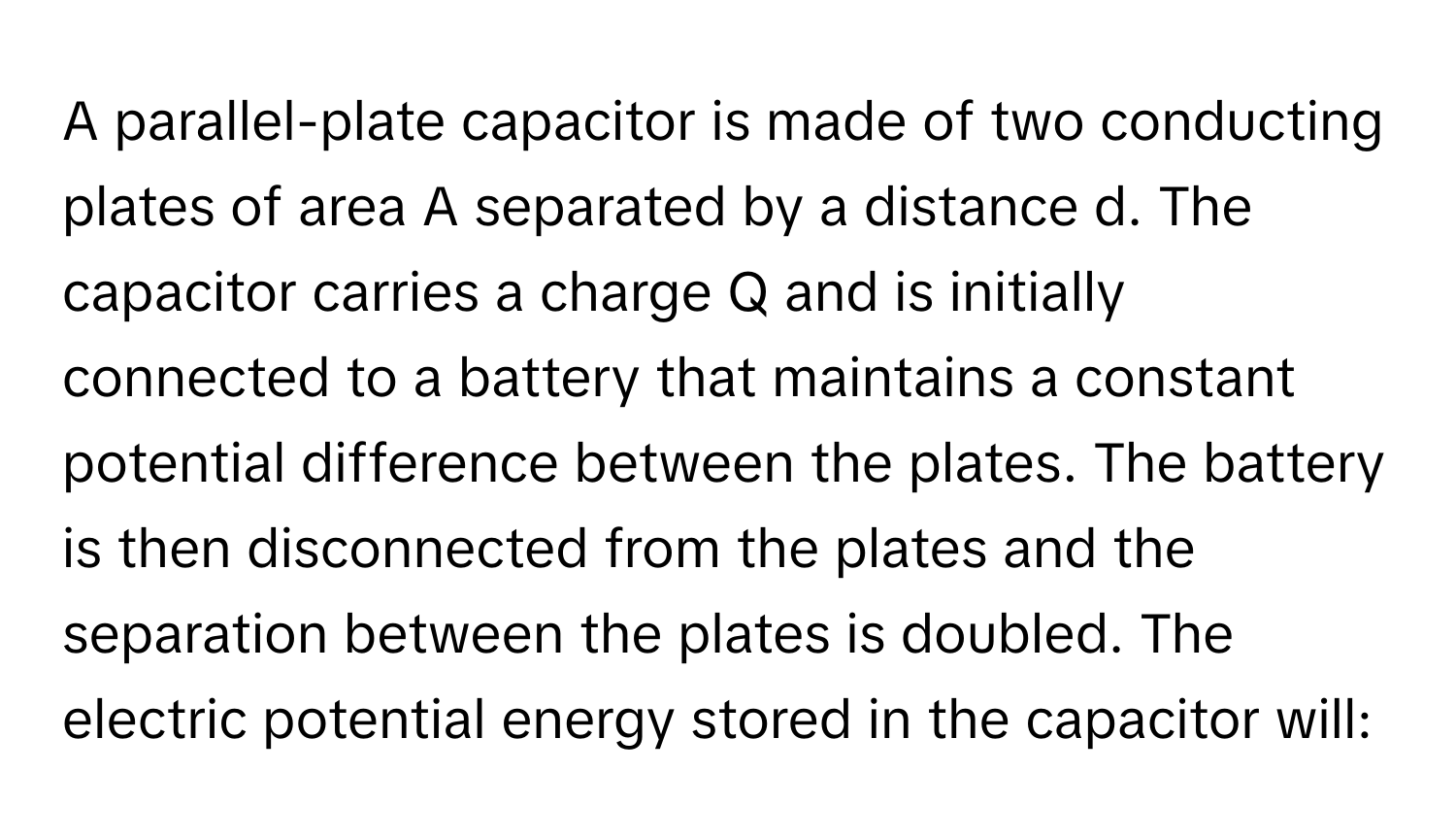 A parallel-plate capacitor is made of two conducting plates of area A separated by a distance d. The capacitor carries a charge Q and is initially connected to a battery that maintains a constant potential difference between the plates. The battery is then disconnected from the plates and the separation between the plates is doubled. The electric potential energy stored in the capacitor will: