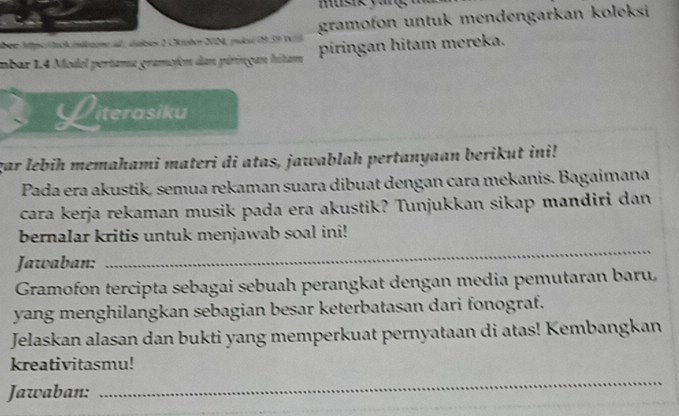 musik yan 
über Apo tck indere a ánises 2 Onéer NN publ(939 D gramofon untuk mendengarkan koleksi 
mbar 1.4 Model pertama gramofon dan piringan hitam piringan hitam mereka. 
Literasiku 
gar lebih memahami materi di atas, jawablah pertanyaan berikut ini! 
Pada era akustik, semua rekaman suara dibuat dengan cara mekanis. Bagaimana 
cara kerja rekaman musik pada era akustik? Tunjukkan sikap mandiri dan 
_ 
bernalar kritis untuk menjawab soal ini! 
Jawaban: 
Gramofon tercipta sebagai sebuah perangkat dengan media pemutaran baru, 
yang menghilangkan sebagian besar keterbatasan dari fonograf. 
Jelaskan alasan dan bukti yang memperkuat pernyataan di atas! Kembangkan 
kreativitasmu! 
Jawaban: 
_