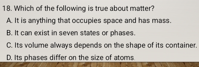 Which of the following is true about matter?
A. It is anything that occupies space and has mass.
B. It can exist in seven states or phases.
C. Its volume always depends on the shape of its container.
D. Its phases differ on the size of atoms.