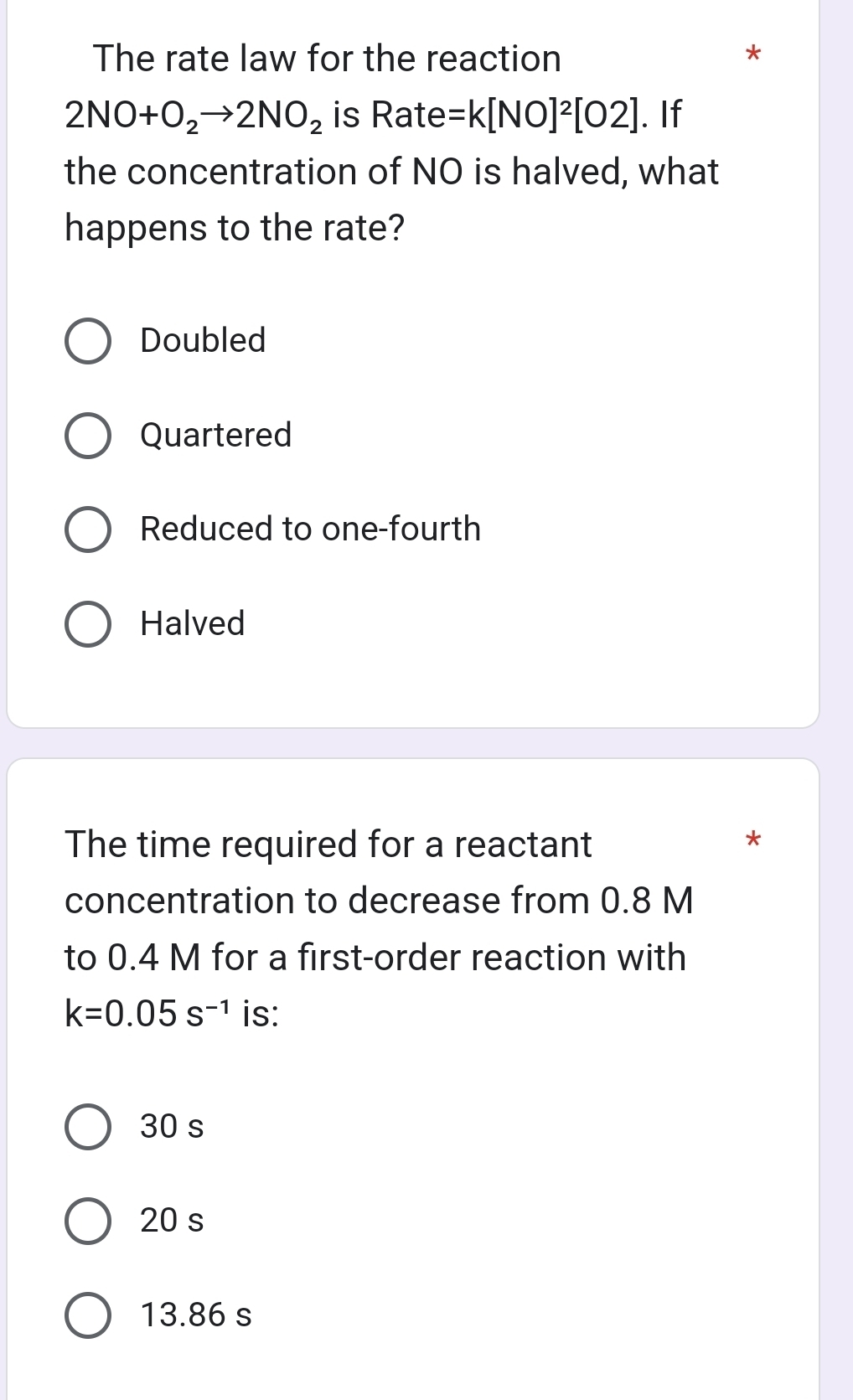 The rate law for the reaction *
2NO+O_2to 2NO_2 is Rate=k[NO]^2[O2]. If
the concentration of NO is halved, what
happens to the rate?
Doubled
Quartered
Reduced to one-fourth
Halved
The time required for a reactant *
concentration to decrease from 0.8 M
to 0.4 M for a first-order reaction with
k=0.05s^(-1) is:
30 s
20 s
13.86 s