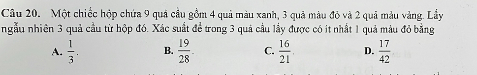 Một chiếc hộp chứa 9 quả cầu gồm 4 quả màu xanh, 3 quả màu đỏ và 2 quả màu vàng. Lấy
ngẫu nhiên 3 quả cầu từ hộp đó. Xác suất để trong 3 quả cầu lấy được có ít nhất 1 quả màu đỏ bằng
A.  1/3 .  19/28 . C.  16/21 . D.  17/42 . 
B.