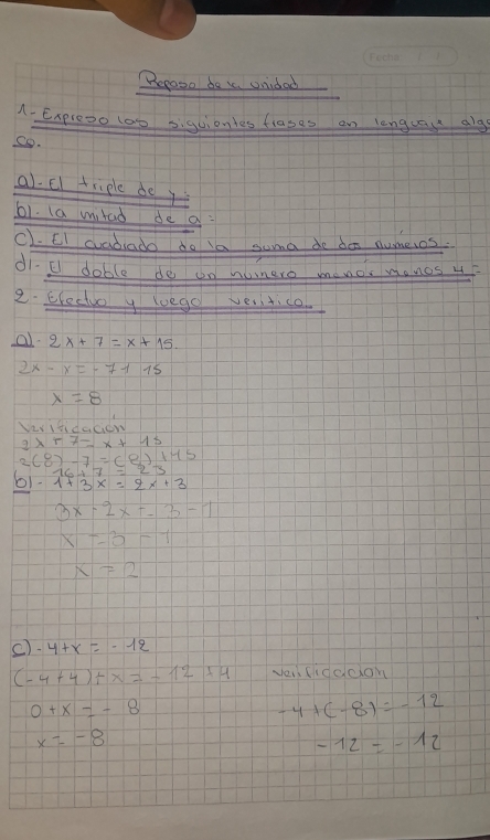 Repose de i onidad 
A. Expreoo 1oo siguionles fiases an langcau alg 
So. 
al. El triple do y 
61. (a milad de a: 
c1. CI cadado do ia swma do den numeios. 
d1. E doble do on nonero menor mones 4F 
2. Ehectio y koeg vesitice. 
a 2x+7=x+15.
2x-x=-7115
x=8
Vvitidacidn 
2 
2 (8)-7=(8)+45
b1 1+3x=2x+3
3x· 2x=-3-1
x=3-1
x=2
c) -4+x=-12
(-4+4)+x=-12+4 vei lidddon
0+x=-8
-4+(-8)=-12
x=-8
-12=-12