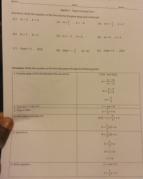 Name:
_
_
Date: _Bilock
Algebra I - Slope Intercept Form
Directions: Write the equation of the lime that has the given slope and y-intercept.
(1.) m=3,b=4 2.] m= 1/2 ,b=-4 (3.) m=- 1/5 ,b=2
(4.) m=1,b=1 m=-1,b=0 [6.] m=0,b=3
(5.)
[7.] slope=5,(0.3) [8. slope=- 3/5 ,(0,-4) (9.) slope=0,(0,0)
Directions: Write the equation