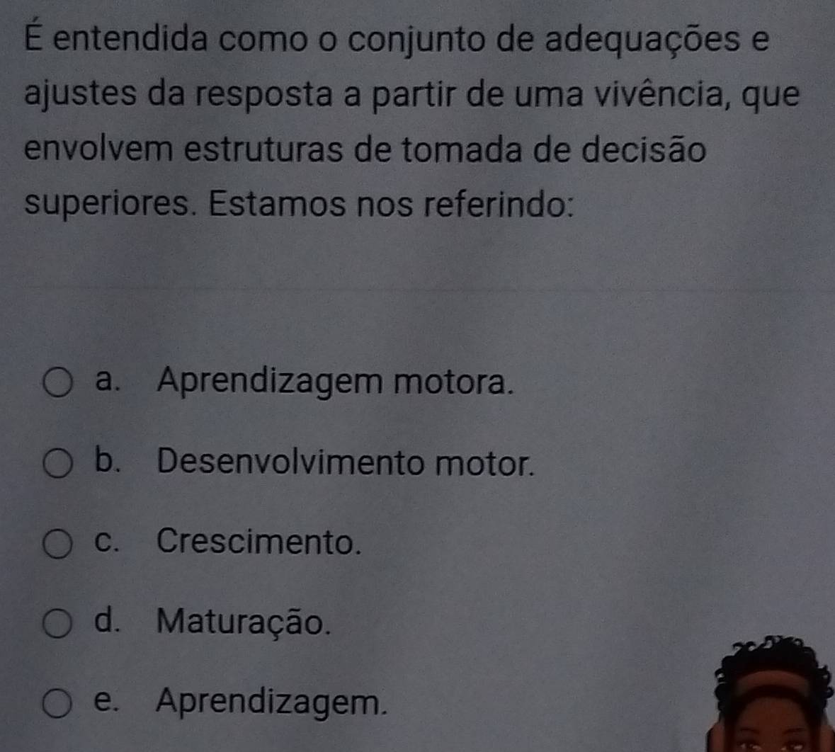 É entendida como o conjunto de adequações e
ajustes da resposta a partir de uma vivência, que
envolvem estruturas de tomada de decisão
superiores. Estamos nos referindo:
a. Aprendizagem motora.
b. Desenvolvimento motor.
c. Crescimento.
d. Maturação.
e. Aprendizagem.