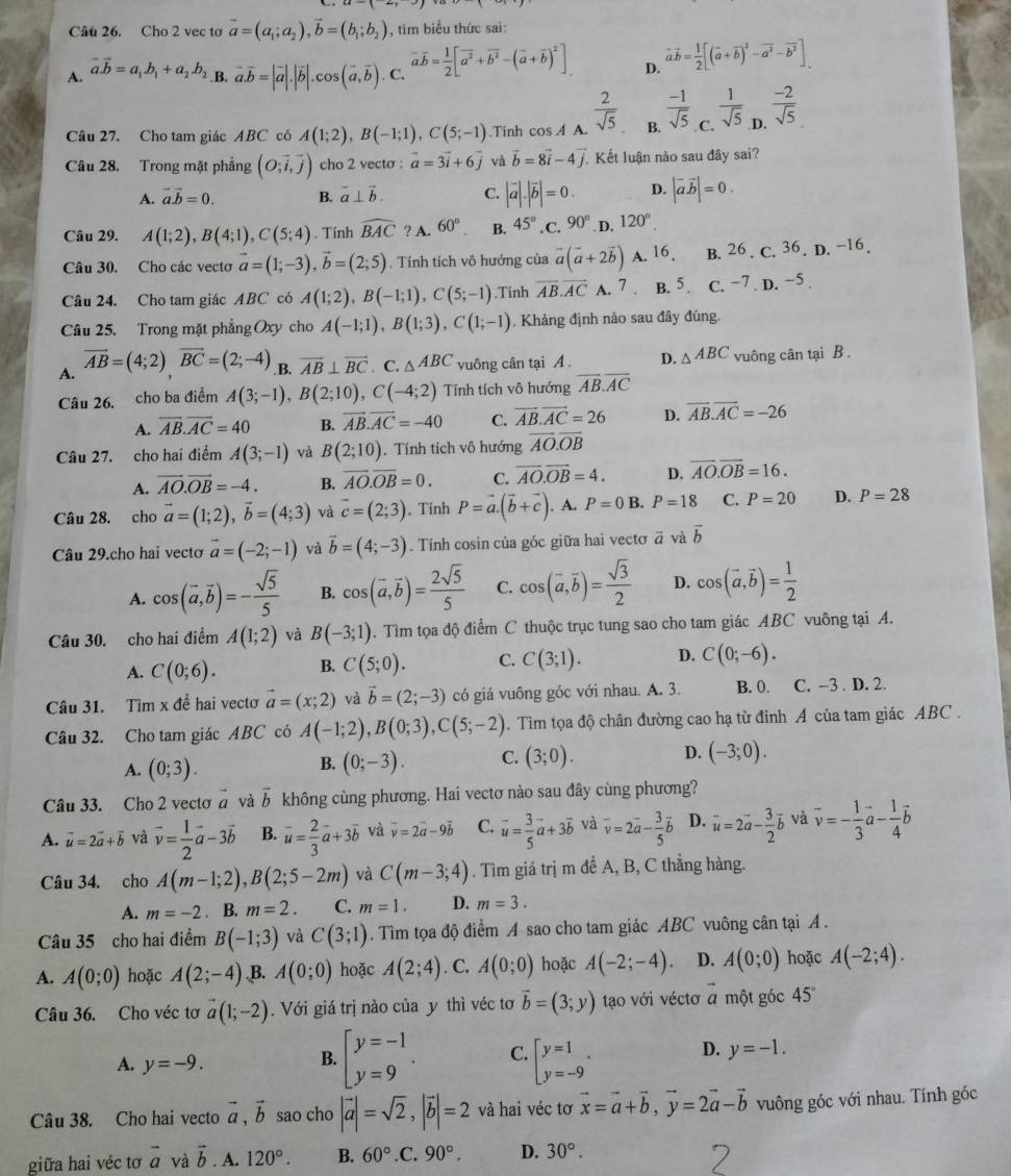 Cho 2 vec to vector a=(a_1;a_2),vector b=(b_1;b_2) , tìm biểu thức sai:
A. vector a.vector b=a_1.b_1+a_2.b_2 B. vector a.vector b=|vector a|.|vector b|.cos (vector a,vector b) C. vector aoverline b= 1/2 [vector a^2+vector b^2-(vector a+vector b)^2] D. vector avector b= 1/2 [(vector a+vector b)^2-vector a^2-vector b^2]
Câu 27. Cho tam giác ABC có A(1;2),B(-1;1),C(5;-1).Tinh cos A A.  2/sqrt(5)  B.  (-1)/sqrt(5)  C.  1/sqrt(5)  .D.  (-2)/sqrt(5) 
Câu 28. Trong mặt phẳng (O;vector i,vector j) cho 2 vecto : vector a=3vector i+6vector j và vector b=8vector i-4vector j. Kết luận nào sau đây sai?
A. vector a.vector b=0. B. vector a⊥ vector b. C. |vector a|.|vector b|=0. D. |vector avector b|=0.
Câu 29. A(1;2),B(4;1),C(5;4). Tính widehat BAC ? A. 60° B. 45° .C. 90° D. 120°.
Câu 30. Cho các vectơ vector a=(1;-3),vector b=(2;5). Tính tích vô hướng của vector a(vector a+2vector b) A. 16. B. 26 . C. 36. D. −16.
Câu 24. Cho tam giác ABC có A(1;2),B(-1;1),C(5;-1).Tinh overline AB.overline AC A. 7 B. 5. C. −7 . D. −5 .
Câu 25. Trong mặt phẳng Oxy cho A(-1;1),B(1;3),C(1;-1). Khảng định nảo sau đây đúng.
A. vector AB=(4;2)vector BC=(2;-4) B. overline AB⊥ overline BC. C. △ ABC vuông cân tại A. D. △ ABC vuông cân tại B .
Câu 26. cho ba điểm A(3;-1),B(2;10),C(-4;2) Tính tích vô hướng overline AB.overline AC
A. overline AB.overline AC=40 B. overline AB.overline AC=-40 C. vector AB.vector AC=26 D. overline AB.overline AC=-26
Câu 27. cho hai điểm A(3;-1) và B(2;10). Tính tích vô hướng overline AO.overline OB
A. vector AO.vector OB=-4. B. overline AO.overline OB=0. C. overline AO.overline OB=4. D. overline AO.overline OB=16.
Câu 28.  cho vector a=(1;2),vector b=(4;3) và vector c=(2;3). Tính P=vector a.(vector b+vector c). A. P=0B.P=18 C. P=20 D. P=28
Câu 29.cho hai vecto vector a=(-2;-1) và vector b=(4;-3). Tính cosin của góc giữa hai vecto vector a và vector b
A. cos (vector a,vector b)=- sqrt(5)/5  B. cos (overline a,overline b)= 2sqrt(5)/5  C. cos (overline a,overline b)= sqrt(3)/2  D. cos (vector a,vector b)= 1/2 
Câu 30. cho hai điểm A(1;2) và B(-3;1). Tìm tọa độ điểm C thuộc trục tung sao cho tam giác ABC vuông tại A.
A. C(0;6). B. C(5;0). C. C(3;1). D. C(0;-6).
Câu 31. Tìm x để hai vecto vector a=(x;2) và vector b=(2;-3) có giá vuông góc với nhau. A. 3. B. 0. C. -3 . D. 2.
Câu 32. Cho tam giác ABC có A(-1;2),B(0;3),C(5;-2).  Tìim tọa độ chân đường cao hạ từ đỉnh A của tam giác ABC .
A. (0;3). (0;-3). C. (3;0). D. (-3;0).
B.
Câu 33. Cho 2 vecto vector a và vector b không cùng phương. Hai vectơ nào sau đây cùng phương?
A. vector u=2vector a+vector b và vector v= 1/2 vector a-3vector b B. vector u= 2/3 vector a+3vector b và vector v=2vector a-9vector b C. vector u= 3/5 vector a+3vector b và overline v=2overline a- 3/5 overline b D. vector u=2vector a- 3/2 vector b và vector v=- 1/3 vector a- 1/4 vector b
Câu 34. cho A(m-1;2),B(2;5-2m) và C(m-3;4). Tìm giá trị m đề A, B, C thẳng hàng.
A. m=-2. B. m=2. C. m=1. D. m=3.
Câu 35 cho hai điểm B(-1;3) và C(3;1). Tìm tọa độ điểm A sao cho tam giác ABC vuông cân tại A .
A. A(0;0) hoặc A(2;-4) B. A(0;0) hoặc A(2;4). C. A(0;0) hoặc A(-2;-4). D. A(0;0) hoặc A(-2;4).
Câu 36. Cho véc tơ vector a(1;-2). Với giá trị nào của y thì véc tơ vector b=(3;y) tạo với véctơ a một góc 45°
A. y=-9.
B. beginarrayl y=-1 y=9endarray. . C. beginarrayl y=1 y=-9endarray. . D. y=-1.
Câu 38. Cho hai vecto vector a,vector b sao cho |vector a|=sqrt(2),|vector b|=2 và hai véc tơ vector x=vector a+vector b,vector y=2vector a-vector b vuông góc với nhau. Tính góc
giữa hai véc tơ vector a và vector b. A. 120°. B. 60°.C. 90°. D. 30°.
2