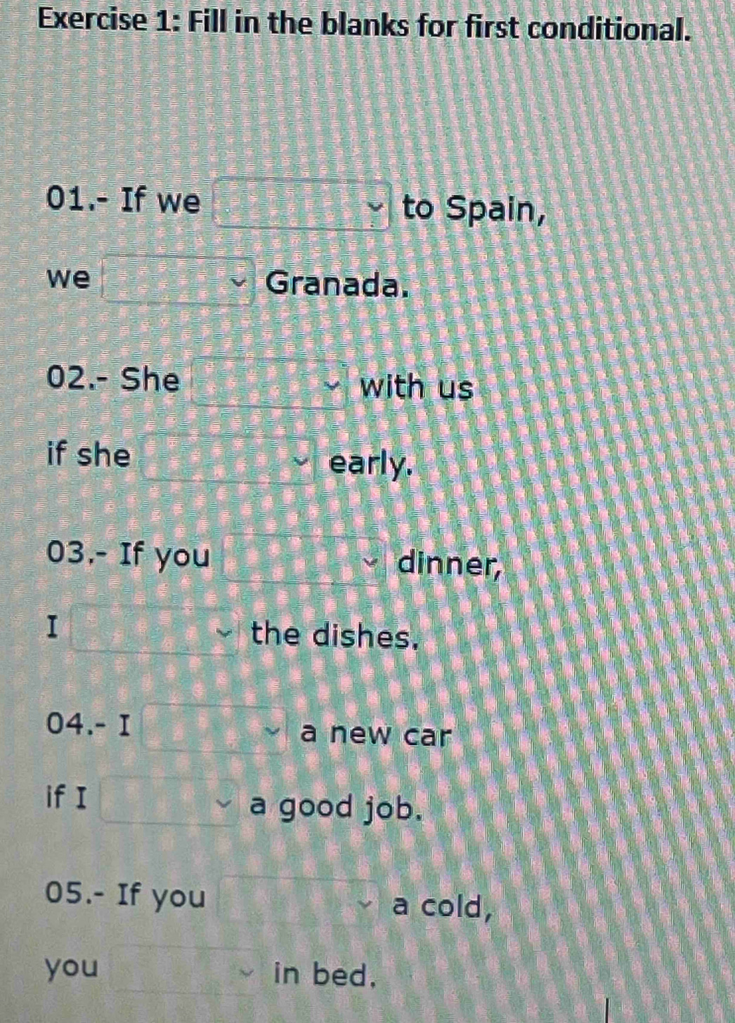 Fill in the blanks for first conditional. 
01.- If we □ Y to Spain, 
we □ Granada. 
02.- She □^(□ ^circ) 
with us 
if she  2x/3 = □ /□  
early. 
03.- If you dinner, 
I beginarrayr □  □ endarray the dishes. 
04.- I =□ a new car 
if I □°
a good job. 
05.- If you 3x-2y=frac xx^2-2x^(1^2) a cold, 
you x=□ in bed,