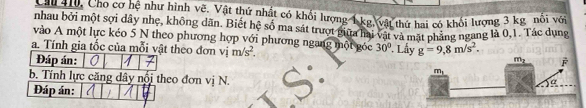 Cáu ty Cho cơ hệ như hình vẽ. Vật thứ nhật có khối lượng 1 kg vật thứ hai có khối lượng 3 kg nôi với
nhau bởi một sợi dây nhẹ, không dãn. Biết hệ số ma sát trượt giữa hai vật và mặt phảng ngang là 0,1. Tác dụng
vào A một lực kéo 5 N theo phương hợp với phương ngang một góc 30°
a. Tính gia tốc của mỗi vật theo đơn vị m/s^2..Lầy g=9,8m/s^2.
Đáp án: 
b. Tính lực căng dây nổi theo đơn vị N.
Đáp án: