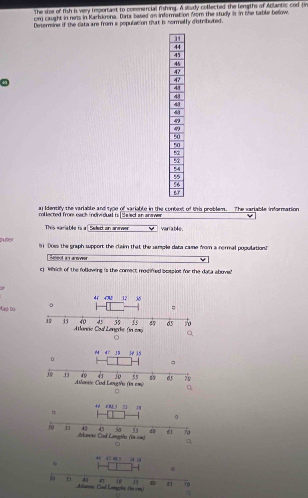 The size of fish is very important to commercial fishing. A study collected the lengths of Atlantic cod (in 
cm) caught in nets in Karlskrona. Data based on information from the study is in the table below, 
Determine if the data are from a population that is normally distributed. 
a) Identify the variable and type of variable in the context of this problem. The variable information 
collected from each individual is Select an answer 
This variable is a [ Select an answer variable. 
puter 
b) Does the graph support the claim that the sample data came from a normal population? 
Select an answer 
c) Which of the following is the correct modified boxplot for the data above? 
Dr 
Map to