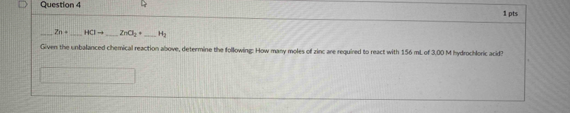 Zn+ _  HCIto _  ZnCl_2+ _  H_2
Given the unbalanced chemical reaction above, determine the following: How many moles of zinc are required to react with 156 mL of 3.00 M hydrochloric acid?