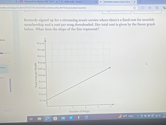 Classwork for Algebra CfC 24-2* delta math - Scarh × DeltaMath Student Application × + 
math.com/app/student/3556779/24634385/e3b69ac09ac987920dd2bf06674e8598 1 
Kennedy signed up for a streaming music service where there's a fixed cost for monthly 
membership and a cost per song downloaded. Her total cost is given by the linear graph 
below. What does the slope of the line represent? 
ions 
nt eout 
en 
Log Cil 
52'F Clear