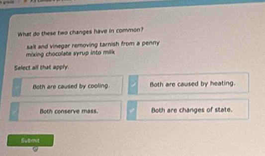 What do these two changes have in common?
salt and vinegar removing tarnish from a penny
mixing chocolate syrup into milk
Select all that apply.
Both are caused by cooling. Both are caused by heating.
Both conserve mass. Both are changes of state.
Submit