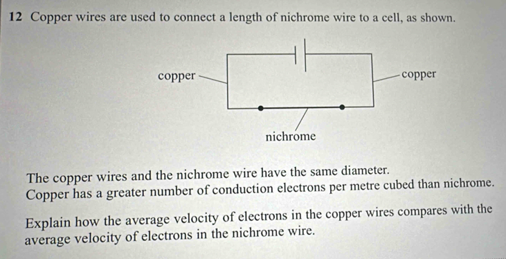 Copper wires are used to connect a length of nichrome wire to a cell, as shown. 
The copper wires and the nichrome wire have the same diameter. 
Copper has a greater number of conduction electrons per metre cubed than nichrome. 
Explain how the average velocity of electrons in the copper wires compares with the 
average velocity of electrons in the nichrome wire.