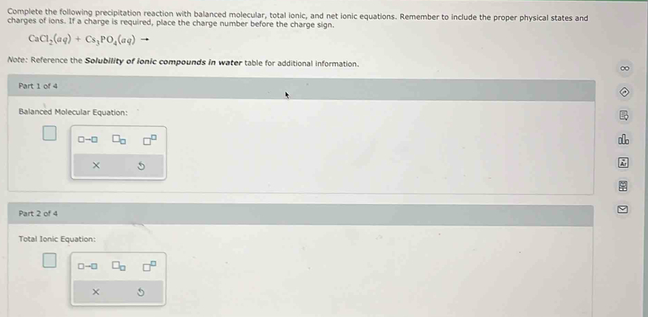 Complete the following precipitation reaction with balanced molecular, total ionic, and net ionic equations. Remember to include the proper physical states and 
charges of ions. If a charge is required, place the charge number before the charge sign.
CaCl_2(aq)+Cs_3PO_4(aq)
Note: Reference the Solubility of ionic compounds in water table for additional information. 
Part 1 of 4 
Balanced Molecular Equation:
□ -□
× 
Part 2 of 4 
Total Ionic Equation:
□ -□
×